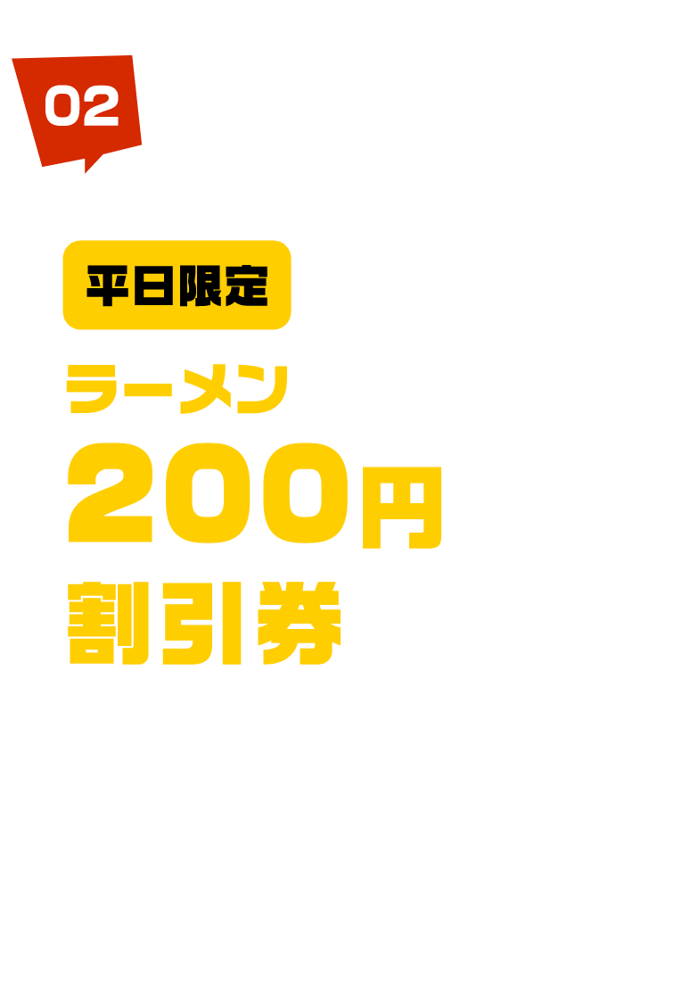 平日限定 ラーメン 200円 割引券 プレゼント! 3月27日（月）・28日（火）のみ先着1,000名様に併用できるラーメン200円割引券プレゼント！ ※ラーメン1杯につき1枚使用可能です