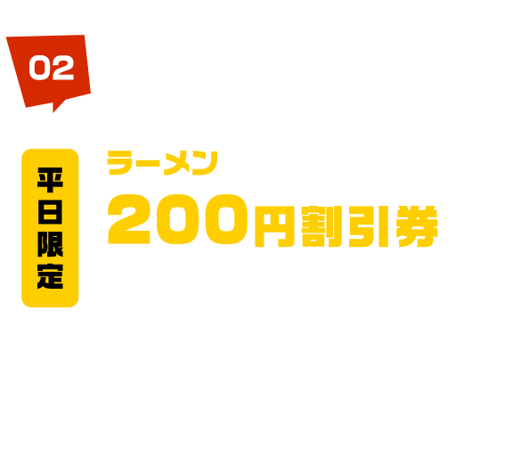 平日限定 ラーメン 200円 割引券 プレゼント! 3月27日（月）・28日（火）のみ先着1,000名様に併用できるラーメン200円割引券プレゼント！ ※ラーメン1杯につき1枚使用可能です