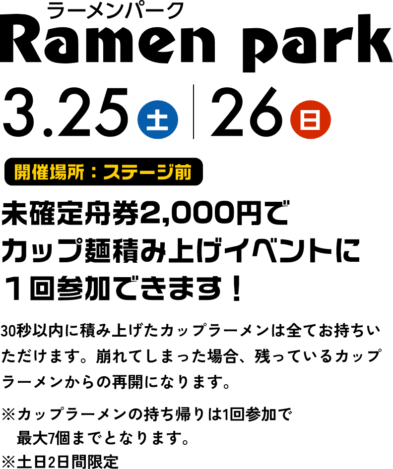 ラーメンパーク 3.25土 3.26日 未確定舟券2,000円でカップ麺積み上げイベントに１回参加できます！ 30秒以内に積み上げたカップラーメンは全てお持ちいただけます。崩れてしまった場合、残っているカップラーメンからの再開になります。 ※カップラーメンの持ち帰りは1回参加で最大7個までとなります。※土日2日間限定