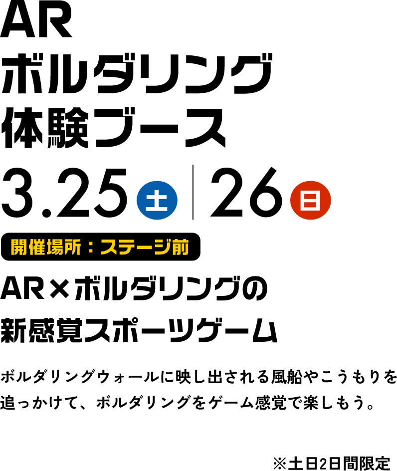AR ボルダリング体験ブース 3.25土 3.26日 AR×ボルダリングの新感覚スポーツゲーム ボルダリングウォールに映し出される風船やこうもりを追っかけて、ボルダリングをゲーム感覚で楽しもう。 ※土日2日間限定